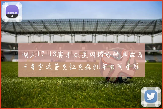 湖人17-18赛季众星闪耀哈特库兹马卡鲁索波普克拉克森托布共同夺冠的辉煌时刻