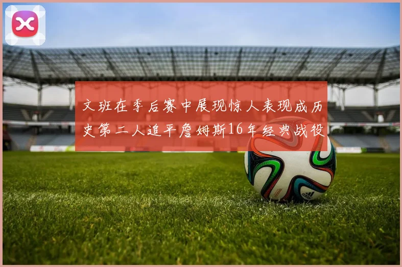 文班在季后赛中展现惊人表现成历史第二人追平詹姆斯16年经典战役记录