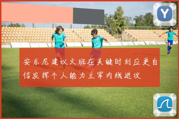 安东尼建议文班在关键时刻应更自信发挥个人能力主宰内线进攻