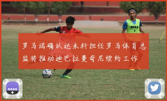 罗马诺确认达米科担任罗马体育总监将推动迪巴拉曼奇尼续约工作