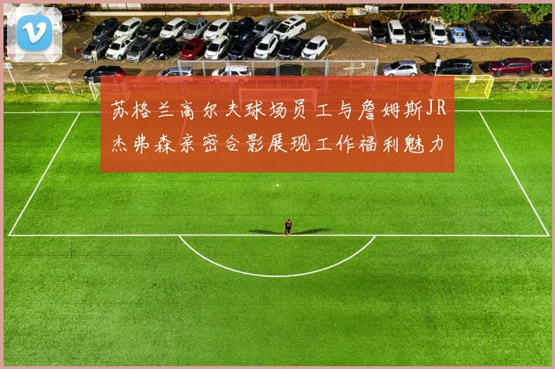 苏格兰高尔夫球场员工与詹姆斯JR杰弗森亲密合影展现工作福利魅力