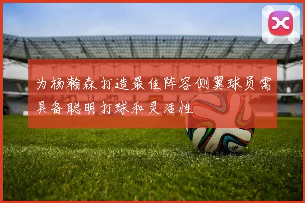 为杨瀚森打造最佳阵容侧翼球员需具备聪明打球和灵活性
