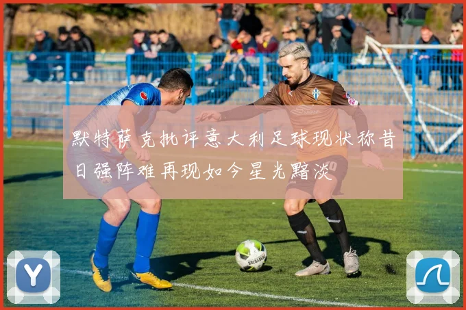 默特萨克批评意大利足球现状称昔日强阵难再现如今星光黯淡
