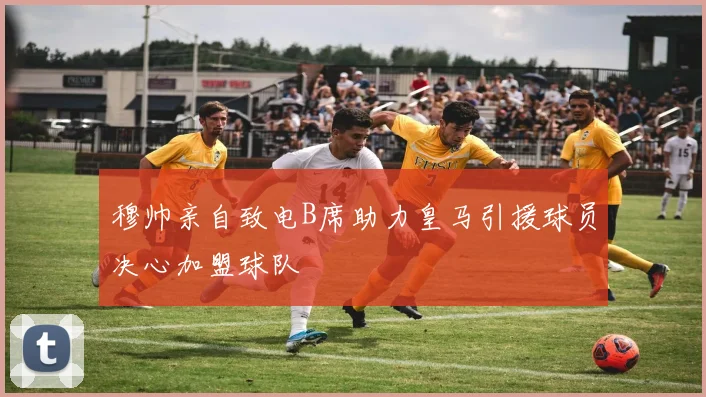 穆帅亲自致电B席助力皇马引援球员决心加盟球队