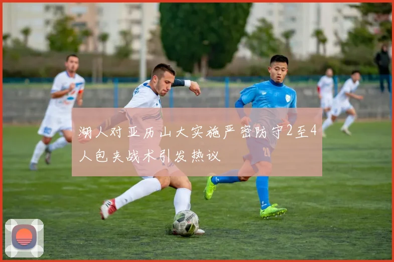 湖人对亚历山大实施严密防守2至4人包夹战术引发热议
