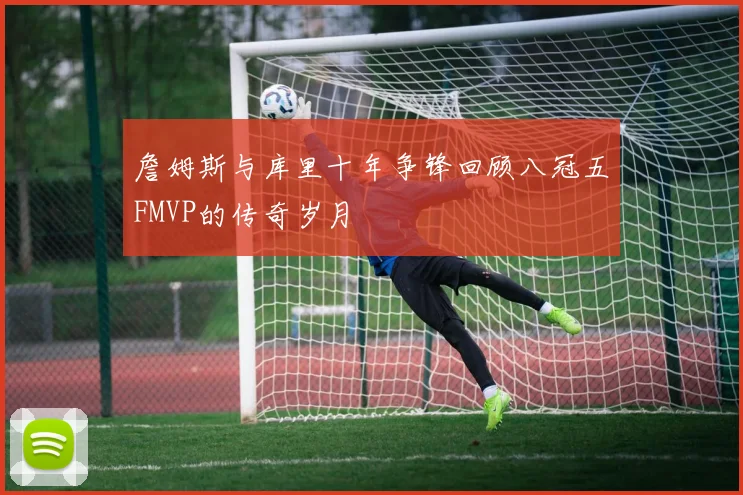 詹姆斯与库里十年争锋回顾八冠五FMVP的传奇岁月