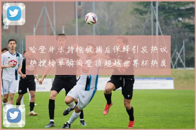 哈登非法持枪被捕后保释引发热议热搜榜单瞬间登顶超越世界杯热度