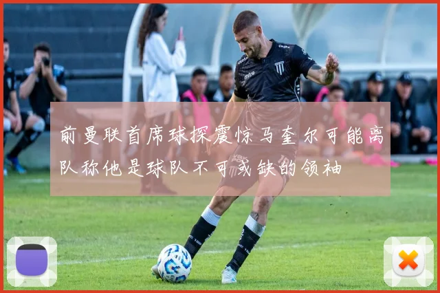 前曼联首席球探震惊马奎尔可能离队称他是球队不可或缺的领袖