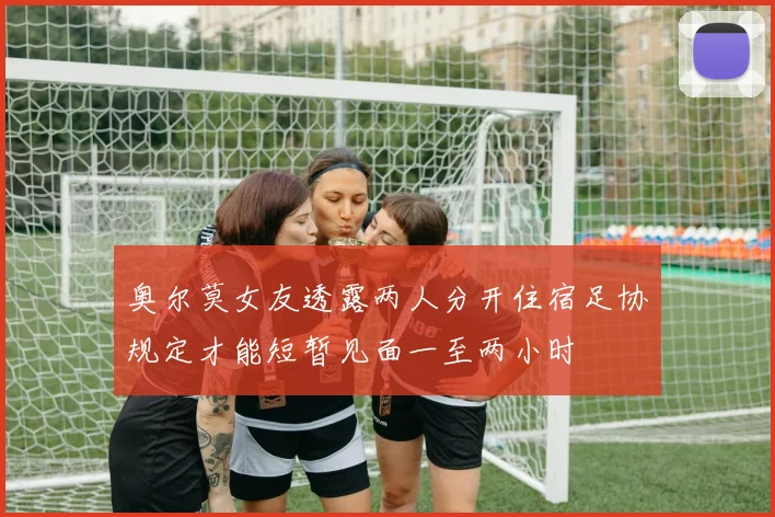 奥尔莫女友透露两人分开住宿足协规定才能短暂见面一至两小时