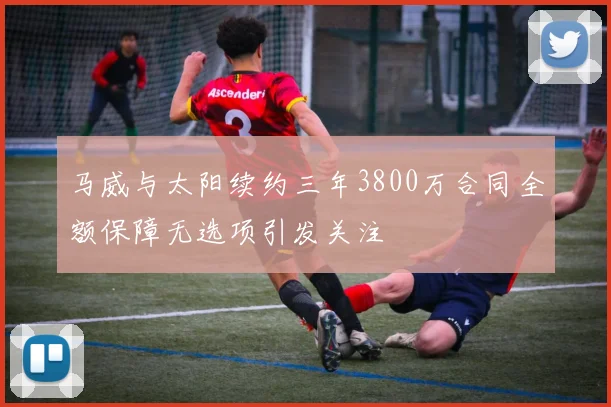 马威与太阳续约三年3800万合同全额保障无选项引发关注