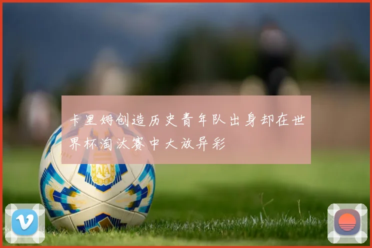 卡里姆创造历史青年队出身却在世界杯淘汰赛中大放异彩