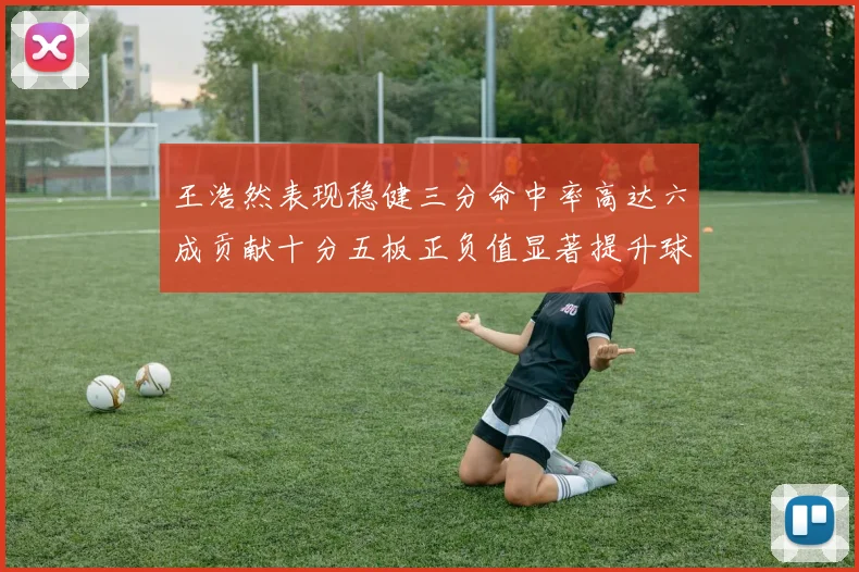 王浩然表现稳健三分命中率高达六成贡献十分五板正负值显著提升球队表现