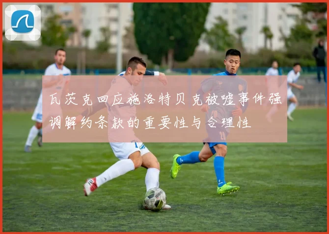 瓦茨克回应施洛特贝克被嘘事件强调解约条款的重要性与合理性