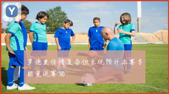 罗德里伤情复杂但乐观预计本赛季能重返赛场
