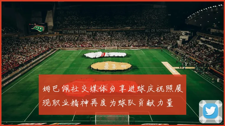 姆巴佩社交媒体分享进球庆祝照展现职业精神再度为球队贡献力量
