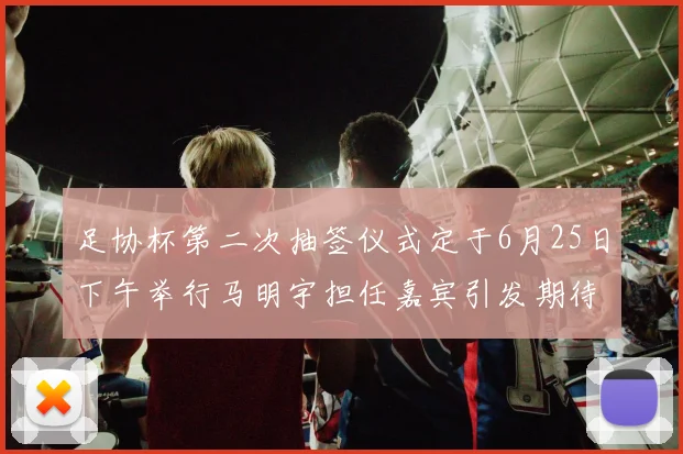 足协杯第二次抽签仪式定于6月25日下午举行马明宇担任嘉宾引发期待