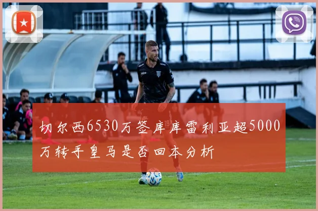 切尔西6530万签库库雷利亚超5000万转手皇马是否回本分析