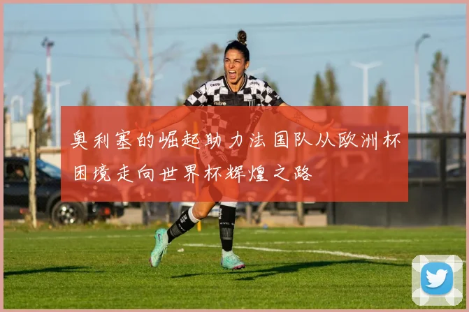 奥利塞的崛起助力法国队从欧洲杯困境走向世界杯辉煌之路