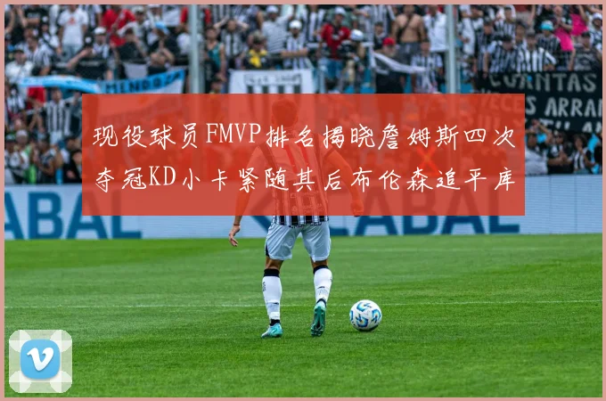 现役球员FMVP排名揭晓詹姆斯四次夺冠KD小卡紧随其后布伦森追平库里约基奇等