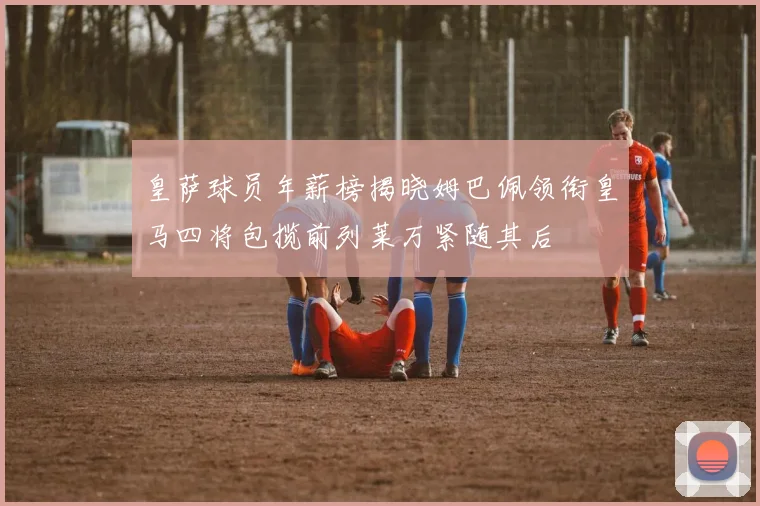 皇萨球员年薪榜揭晓姆巴佩领衔皇马四将包揽前列莱万紧随其后
