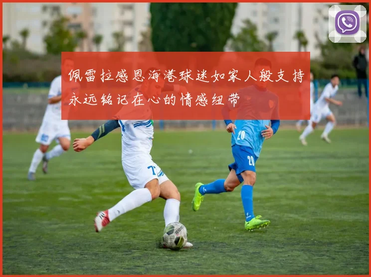 佩雷拉感恩海港球迷如家人般支持永远铭记在心的情感纽带