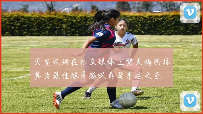 贝克汉姆在社交媒体上赞美梅西称其为最佳球员感叹真是幸运之至