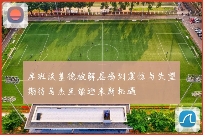 库班谈基德被解雇感到震惊与失望期待乌杰里能迎来新机遇