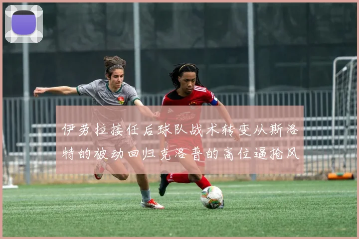 伊劳拉接任后球队战术转变从斯洛特的被动回归克洛普的高位逼抢风格
