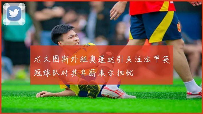 尤文图斯外租奥蓬达引关注法甲英冠球队对其年薪表示担忧