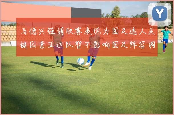 马德兴强调联赛表现为国足选人关键因素亚运队暂不影响国足阵容调整
