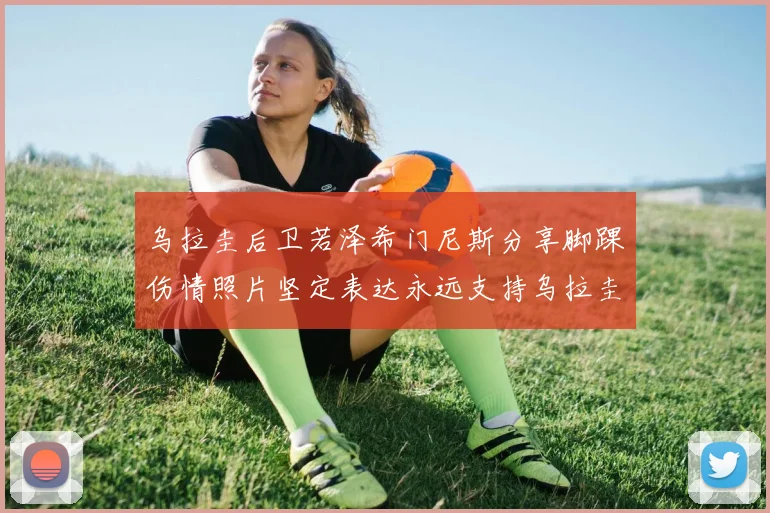 乌拉圭后卫若泽希门尼斯分享脚踝伤情照片坚定表达永远支持乌拉圭