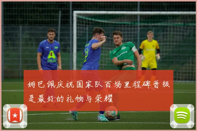 姆巴佩庆祝国家队百场里程碑晋级是最好的礼物与荣耀