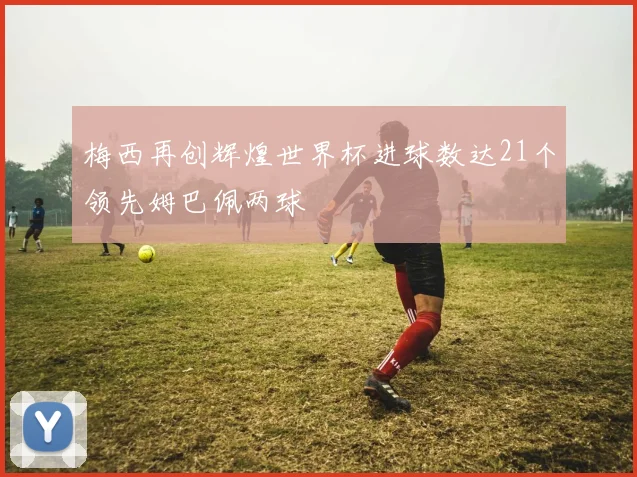 梅西再创辉煌世界杯进球数达21个领先姆巴佩两球