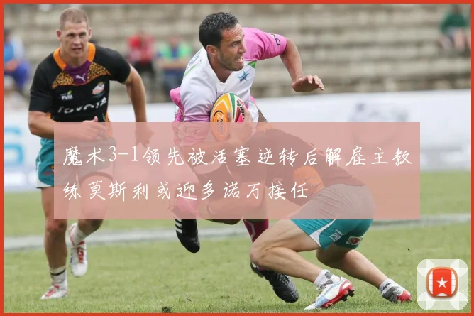 魔术3-1领先被活塞逆转后解雇主教练莫斯利或迎多诺万接任